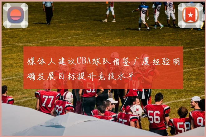 媒体人建议CBA球队借鉴广厦经验明确发展目标提升竞技水平