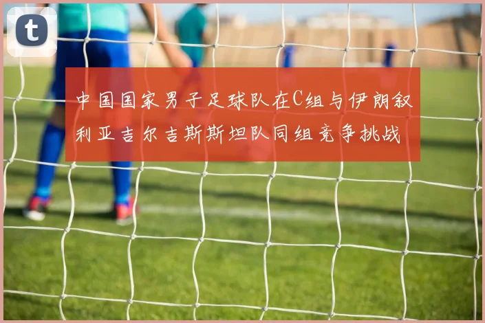 中国国家男子足球队在C组与伊朗叙利亚吉尔吉斯斯坦队同组竞争挑战赛程