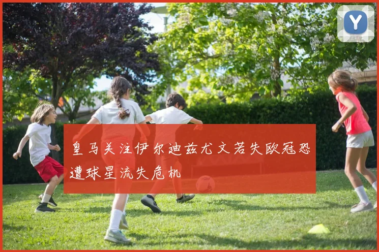 皇马关注伊尔迪兹尤文若失欧冠恐遭球星流失危机