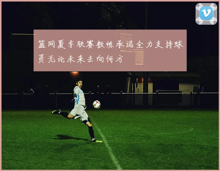 篮网夏季联赛教练承诺全力支持球员无论未来去向何方