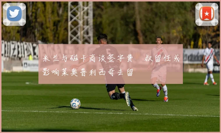 米兰与磁卡商谈签字费囧叔留任或影响莱奥普利西奇去留