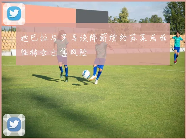 迪巴拉与罗马谈降薪续约苏莱或面临转会出售风险