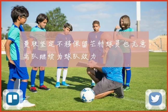 曼联坚定不移保留芒特球员也无意离队继续为球队效力