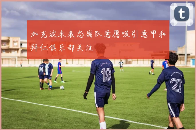 加克波未表态离队意愿吸引意甲和拜仁俱乐部关注