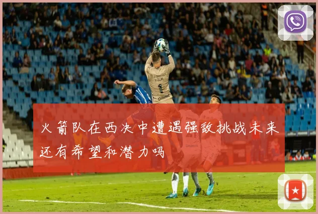火箭队在西决中遭遇强敌挑战未来还有希望和潜力吗