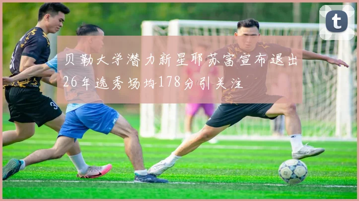 贝勒大学潜力新星耶苏富宣布退出26年选秀场均178分引关注