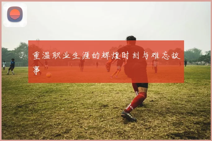 重温职业生涯的辉煌时刻与难忘故事