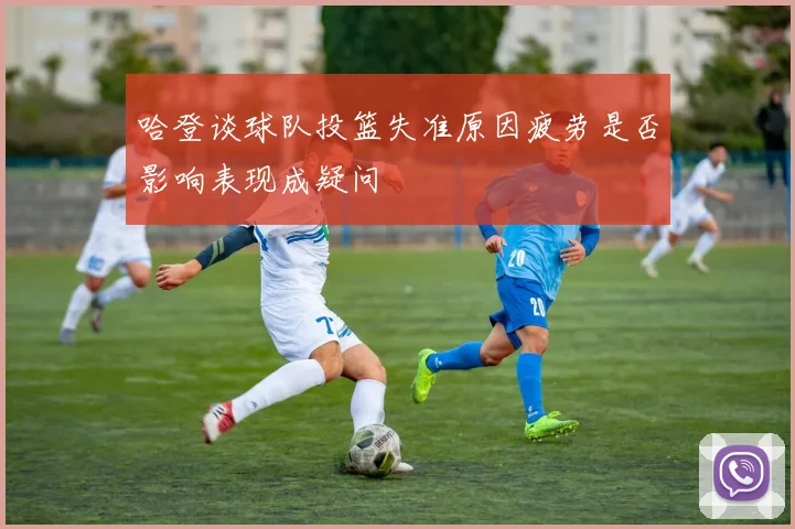 哈登谈球队投篮失准原因疲劳是否影响表现成疑问