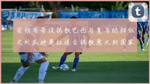 安切洛蒂谈执教巴西与皇马的相似之处瓜迪奥拉适合执教意大利国家队