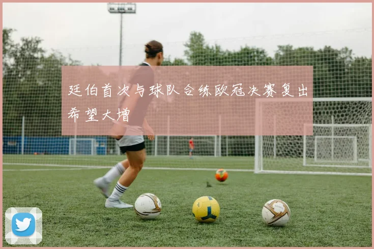 廷伯首次与球队合练欧冠决赛复出希望大增