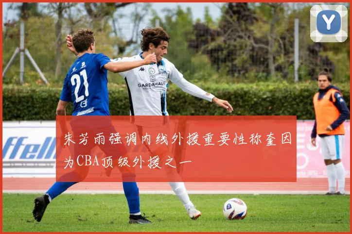 朱芳雨强调内线外援重要性称奎因为CBA顶级外援之一