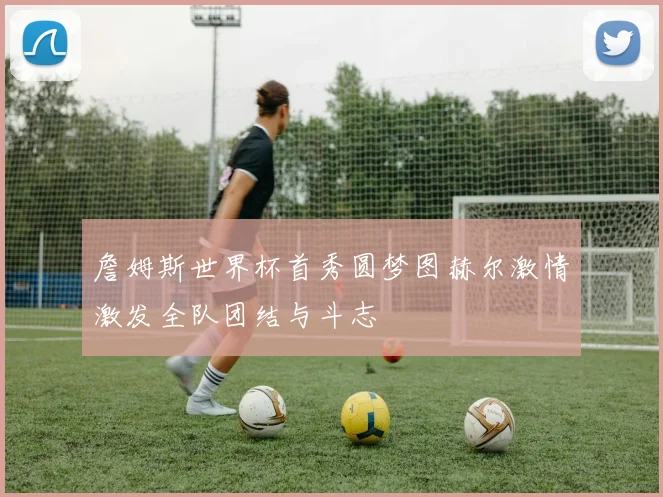 詹姆斯世界杯首秀圆梦图赫尔激情激发全队团结与斗志
