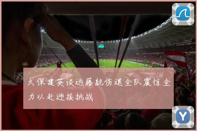 久保建英谈远藤航伤退全队震惊全力以赴迎接挑战